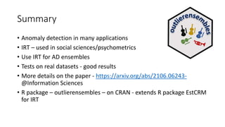 Summary
• Anomaly detection in many applications
• IRT – used in social sciences/psychometrics
• Use IRT for AD ensembles
• Tests on real datasets - good results
• More details on the paper - https://arxiv.org/abs/2106.06243-
@Information Sciences
• R package – outlierensembles – on CRAN - extends R package EstCRM
for IRT
 