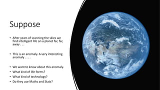 Suppose
• After years of scanning the skies we
find intelligent life on a planet far, far,
away . . .
• This is an anomaly. A very interesting
anomaly . . . .
• We want to know about this anomaly.
• What kind of life forms?
• What kind of technology?
• Do they use Maths and Stats?
 