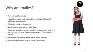 Why anomalies?
• They tell a different story
• Fraudulent credit card transactions amongst billions of
legitimate transactions
• Computer network intrusions
• Astronomical anomalies – solar flares
• Training a model on certain fraud/intrusions/cyber attacks is
not optimal, because there are new types of fraud/attacks,
always!
• You want to be alerted when weird things happen.
• Anomaly detection is used in these applications.
3
 