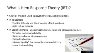 What is Item Response Theory (IRT)?
• A set of models used in psychometrics/social sciences
• In education
• Find the difficulty and discrimination of test questions
• Ability of participants
• In social sciences - unobservable characteristics and observed outcomes
• Verbal or mathematical ability
• Racial prejudice or stress proneness
• Political inclinations
• Intrinsic “quality” that cannot be measured directly
• Latent trait modelling
This Photo by Unknown Author is
licensed under CC BY-SA
 