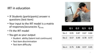IRT in education
• 𝑁 Students (participants) answer 𝑛
questions (test item)
• Your input to the IRT model is a matrix
of responses/accuracies 𝑌𝑁×𝑛
• Fit the IRT model
• You get as your output
• Student ability (latent trait continuum)
• Test item discrimination
• Test item difficulty
7
Q 1 Q 2 Q 3 Q 4
Stu 1 0.95 0.87 0.67 0.84
Stu 2 0.57 0.49 0.78 0.77
Stu n 0.75 0.86 0.57 0.45
 