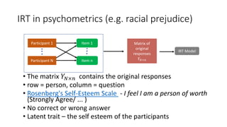 IRT in psychometrics (e.g. racial prejudice)
• The matrix 𝑌𝑁×𝑛 contains the original responses
• row = person, column = question
• Rosenberg's Self-Esteem Scale - I feel I am a person of worth
(Strongly Agree/ ... )
• No correct or wrong answer
• Latent trait – the self esteem of the participants
Participant 1
Participant N
Item 1
Item n
Matrix of
original
responses
𝑌𝑁×𝑛
IRT Model
 