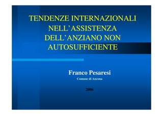 TENDENZE INTERNAZIONALI
NELL’ASSISTENZA
DELL’ANZIANO NON
AUTOSUFFICIENTE
Franco Pesaresi
Comune di Ancona

2006

 