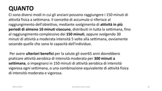 28/01/2020 dott.Mario Baruchello 20
QUANTO
Ci sono diversi modi in cui gli anziani possono raggiungere i 150 minuti di
attività fisica a settimana. Il concetto di accumulo si riferisce al
raggiungimento dell'obiettivo, mediante svolgimento di attività in più
periodi di almeno 10 minuti ciascuno, distribuiti in tutta la settimana, fino
al raggiungimento complessivo dei 150 minuti, oppure svolgendo 30
minuti di attività a moderata intensità 5 volte alla settimana, ovviamente
secondo quelle che sono le capacità dell'individuo.
Per avere ulteriori benefici per la salute gli over65 anni dovrebbero
praticare attività aerobica di intensità moderata per 300 minuti a
settimana, o impegnarsi in 150 minuti di attività aerobica di intensità
vigorosa ogni settimana, o una combinazione equivalente di attività fisica
di intensità moderata e vigorosa.
 