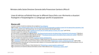 28/01/2020 dott.Mario Baruchello 22
Linee di indirizzo sull’attività fisica per le differenti fasce d’età e con riferimento a situazioni
fisiologiche e fisiopatologiche e a sottogruppi specifici di popolazione
Risorse utili
consulta la sezione di EpiCentro dedicata alla sorveglianza Passi d’Argento
leggi lo studio “Passi d'Argento (Silver Steps): the main features of the new nationwide surveillance system for the ageing Italian population, Italy
2013-2014” (Contoli B, et al; PdA Study Group. Ann Ist Super Sanita 2016;52:536-42) (pdf 136 kb)
consulta la strategia dell’Oms Europa “Strategy and action plan for healthy ageing in Europe, 2012–2020” (pdf 329 kb)
consulta le pagine Oms dedicate all’Healthy ageing
per informazioni sul punteggio Pase leggi gli articoli “The Physical Activity Scale for the Elderly (Pase): development and evaluation” (Washburn
RA, et al, Journal of Clinical Epidemiology 1993;46:153-62) e “The physical activity scale for the elderly (Pase): evidence for validity” (Washburn
RA, et al. Journal of Clinical Epidemiology 1999;52:643-51
consulta le pagine del programma nazionale Guadagnare Salute sull’attività fisica
leggi il commento di Barbara De Mei, Valentina Possenti e Angela Spinelli (Iss) sulla Giornata mondiale dell’attività fisica 2018
leggi il commento di Carla Faralli, Lorenzo Fantozzi, Paola Luzi (Iss) sulla scheda “Attività fisica e salute: un’alleanza senza età!” (pdf 4,3 Mb)
realizzata dal Centro Nazionale per la Prevenzione delle malattie e la Promozione della salute, con la traduzione delle raccomandazioni Oms sui
livelli di attività fisica consigliati
leggi il commento di Chiara Cattaneo e Paola Nardone (Iss) “Attività fisica e salute: bambini e adolescenti”
leggi il commento di di Valentina Minardi, Benedetta Contoli e Maria Masocco (Iss) “Attività fisica e salute: adulti”.
Ministero della Salute Direzione Generale della Prevenzione Sanitaria Ufficio 8
 