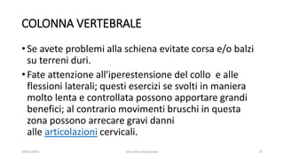 COLONNA VERTEBRALE
• Se avete problemi alla schiena evitate corsa e/o balzi
su terreni duri.
• Fate attenzione all'iperestensione del collo e alle
flessioni laterali; questi esercizi se svolti in maniera
molto lenta e controllata possono apportare grandi
benefici; al contrario movimenti bruschi in questa
zona possono arrecare gravi danni
alle articolazioni cervicali.
28/01/2020 dott.Mario Baruchello 23
 