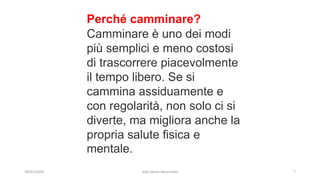 Perché camminare?
Camminare è uno dei modi
più semplici e meno costosi
di trascorrere piacevolmente
il tempo libero. Se si
cammina assiduamente e
con regolarità, non solo ci si
diverte, ma migliora anche la
propria salute fisica e
mentale.
28/01/2020 dott.Mario Baruchello 7
 