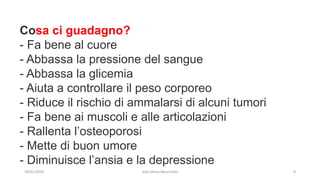 Cosa ci guadagno?
- Fa bene al cuore
- Abbassa la pressione del sangue
- Abbassa la glicemia
- Aiuta a controllare il peso corporeo
- Riduce il rischio di ammalarsi di alcuni tumori
- Fa bene ai muscoli e alle articolazioni
- Rallenta l’osteoporosi
- Mette di buon umore
- Diminuisce l’ansia e la depressione
28/01/2020 dott.Mario Baruchello 8
 