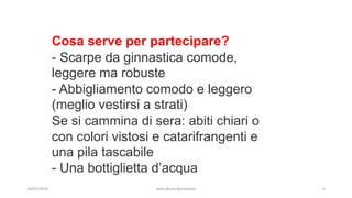 Cosa serve per partecipare?
- Scarpe da ginnastica comode,
leggere ma robuste
- Abbigliamento comodo e leggero
(meglio vestirsi a strati)
Se si cammina di sera: abiti chiari o
con colori vistosi e catarifrangenti e
una pila tascabile
- Una bottiglietta d’acqua
28/01/2020 dott.Mario Baruchello 9
 