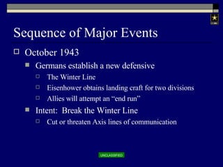 Sequence of Major Events October 1943 Germans establish a new defensive The Winter Line Eisenhower obtains landing craft for two divisions Allies will attempt an “end run” Intent:  Break the Winter Line Cut or threaten Axis lines of communication 