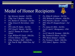 Medal of Honor Recipients Sgt. Sylvester Antolak - 3rd Div. T/Sgt. Van T. Barfoot - 45th Div. Pvt. Herbert F. Christian - 3rd Div. T/Sgt. Ernest H. Dervishian - 34th Div. PFC John W. Dutko - 3rd Div. PFC Lloyd C. Hawks - 3rd Div. 2nd LT. Thomas W. Fowler - 1st Armor Capt. William W. Gault - 34th Div. T/5 Eric Gibson - 3rd Div. S/Sgt. George J. Hall - 34th Div. Cpl. Paul B. Huff - 509th Para. Inf. Bn. Pvt. Elden H. Johnson - 3rd Div. PFC William H. Johnson - 45th Div. PFC Patrick L. Kessler - 3rd Div. PFC Alton W. Knappenberger - 3rd Div. Pvt. James H. Mills - 3rd Div. 1st LT. Jack C. Montgomery - 45th Div. 1st LT. Beryl R. Newman - 34th Div. Sgt. Truman O. Olson - 3rd Div. PFC Henry Schauer - 3rd Div. Pvt. Furman L. Smith - 34th Div. PFC John C. Squires - 3rd Div. 