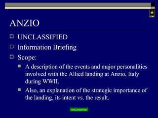 ANZIO UNCLASSIFIED Information Briefing Scope: A description of the events and major personalities involved with the Allied landing at Anzio, Italy during WWII. Also, an explanation of the strategic importance of the landing, its intent vs. the result.  