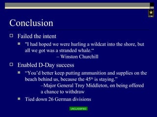Conclusion Failed the intent &quot;I had hoped we were hurling a wildcat into the shore, but all we got was a stranded whale.“  – Winston Churchill Enabled D-Day success “ You’d better keep putting ammunition and supplies on the beach behind us, because the 45 th  is staying.”  –Major General Troy Middleton, on being offered  a chance to withdraw Tied down 26 German divisions 