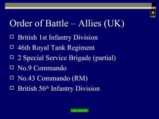 Order of Battle – Allies (UK) British 1st Infantry Division 46th Royal Tank Regiment 2 Special Service Brigade (partial) No.9 Commando No.43 Commando (RM) British 56 th  Infantry Division 