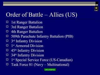 Order of Battle – Allies (US) 1st Ranger Battalion 3rd Ranger Battalion 4th Ranger Battalion 509th Parachute Infantry Battalion (PIB) 3 rd  Infantry Division 1 st  Armored Division 45 th  Infantry Division 34 th  Infantry Division 1 st  Special Service Force (US-Canadian) Task Force 81 (Navy – Multinational) 