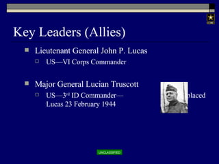 Key Leaders (Allies) Lieutenant General John P. Lucas US—VI Corps Commander Major General Lucian Truscott US—3 rd  ID Commander—  Replaced Lucas 23 February 1944 