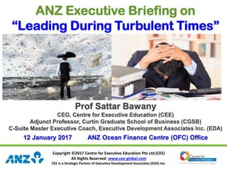 Copyright ©2017 Centre for Executive Education Pte Ltd (CEE)
All Rights Reserved www.cee-global.com
CEE is a Strategic Partner of Executive Development Associates (EDA) Inc.
ANZ Executive Briefing on
“Leading During Turbulent Times”
Prof Sattar Bawany
CEO, Centre for Executive Education (CEE)
Adjunct Professor, Curtin Graduate School of Business (CGSB)
C-Suite Master Executive Coach, Executive Development Associates Inc. (EDA)
12 January 2017 ANZ Ocean Finance Centre (OFC) Office
 