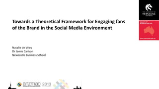 Towards a Theoretical Framework for Engaging fans
of the Brand in the Social Media Environment
Natalie de Vries
Dr Jamie Carlson
Newcastle Business School
 