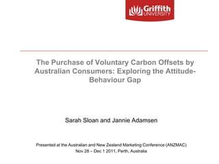 The Purchase of Voluntary Carbon Offsets by
Australian Consumers: Exploring the Attitude-
               Behaviour Gap




              Sarah Sloan and Jannie Adamsen


Presented at the Australian and New Zealand Marketing Conference (ANZMAC)
                    Nov 28 – Dec 1 2011, Perth, Australia
 