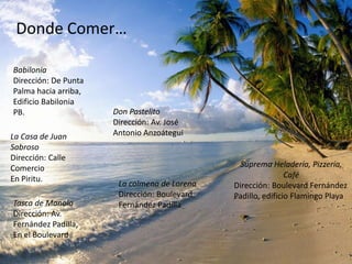 Donde Comer…

Babilonia
Dirección: De Punta
Palma hacia arriba,
Edificio Babilonia
PB.                   Don Pastelito
                      Dirección: Av. José
La Casa de Juan       Antonio Anzoátegui
Sabroso
Dirección: Calle
Comercio                                        Suprema Heladería, Pizzería,
En Piritu.                                                    Café
                       La colmena de Lorena   Dirección: Boulevard Fernández
                       Dirección: Boulevard   Padillo, edificio Flamingo Playa
Tasca de Manolo        Fernández Padilla
Dirección: Av.
Fernández Padilla,
En el Boulevard
 