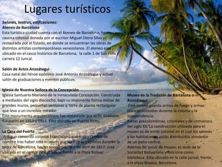 Lugares turísticos
Salones, teatros, edificaciones:
Ateneo de Barcelona
Esta turística ciudad cuenta con el Ateneo de Barcelona, hermosa
casona colonial donada por el escritor Miguel Otero Silva y
restaurada por el Estado, en donde se encuentran las obras de
distintos artistas contemporáneos venezolanos. El ateneo está
ubicado en el casco histórico de Barcelona, la calle 1 de San Félix y
carrera 12 Juncal.

Salón de Actos Anzoátegui
Casa natal del héroe epónimo José Antonio Anzoátegui y actual
salón de graduaciones y eventos públicos.

Iglesia de Nuestra Señora de la Concepción
Iglesia Santuario Mariano de la Inmaculada Concepción. Construida       Museo de la Tradición de Barcelona o
a mediados del siglo dieciocho, bajo su imponente forma militar de      Anzoátegui
grandes muros, pequeñas ventanas y, torre de planta rectangular          Este museo guarda armas de fuego y armas
que leva a un increíble mirador.                                        blancas utilizadas durante la colonia y la
Este monumento arquitectónico fue restaurado por el Dr. Graziano        independencia.
Gasparini en 1953 y 1954. Está ubicado en Puerto Píritu.                Piezas precolombinas, coloniales y de comienzos
                                                                        del siglo XX. La construcción utilizada para el
La Casa del Fuerte                                                      museo es de estilo colonial en el cual los salones
 Antiguo convento colonial Franciscano que luego cambió de              y las habitaciones están distribuidos alrededor
nombre tras haber sido ocupado por las tropas patriotas durante la      de un patio central.
toma de Barcelona, hecho acontecido el 7 de abril de 1817, está         Además de servir de museo, es sede de la
ubicada en el centro de Barcelona frente a la Plaza Bolívar.            Sociedad Bolivariana y funciona como
                                                                        biblioteca. Esta ubicado en la calle juncal, frente
                                                                        a la plaza Boyacá, Barcelona.
 