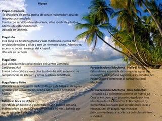 Playas

Playa Los Canales
 Es una playa de arena gruesa de oleaje moderado y agua de
temperatura templada.
Cuenta con servicios de restaurante, sillas sombrilla y toldos,
además de estacionamiento.
Ubicada en Lecheria.

Playa Lido
Esta playa es de arena gruesa y olas moderada, cuenta con
servicios de toldos y sillas y con un hermoso paseo. Además es
escenario de los amantes del kitesurf.
Ubicada en Lecheria

Playa Doral
Está ubicada en las adyacencias del Centro Comercial
Caribbean Mall                                                    Parque Nacional Mochima - Playa El Faro
Es una bahía calida y leves olas también ha sido escenario de     Esta sublime ensenada de sosegadas aguas se
competencias de kitesurf y otras prácticas deportivas.            encuentra en Chimana Segunda, a 25 minutos del
                                                                  Paseo Colón y pertenece al parque nacional
Playa Puerto Piritu                                               Mochima.
Ubicada en la zona oeste de Anzoátegui esta bahía es de aguas
agitadas y se encuentra bordeada por el paseo Fernández           Parque Nacional Mochima - Islas Borrachas
Padilla.                                                            Situada a 11 kilómetros al norte de Puerto La
                                                                  Cruz se encuentra un grupo intregado por tres
Balneario Boca de Uchire                                          islas llamadas: La Borracha, El Borracho y Los
Se trata de un hermoso y pulcro balneario público con una         Borrachitos, las cuales por ser islas muy secas y
extensa playa de arena blanca (600 mts x 30 mts), bañada por      rocosas, casi sin playas, son visitadas
aguas agitadas y poco profundas.                                  principalmente para la práctica del submarinismo
                                                                  y snorkel.
 