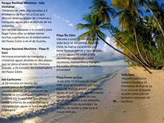 Parque Nacional Mochima - Islas
Chimanas
 Conjunto de siete islas situadas a 6
kilómetros de Puerto La Cruz que
ofrecen diversas playas de cristalinas y
tranquilas aguas para el disfrute de los
visitantes.
Son las más cercanas a la ciudad y para
llegar hasta ellas se deben tomar
                                            Playa Ña Cleta
lanchas o peñeros en el embarcadero
                                            Ubicada a unos 10 minutos desde
del Paseo Colón o en el de Guanta.
                                            Valle Seco se encuentra Playa Ña
                                            Cleta, la cual se caracteriza por
Parque Nacional Mochima - Playa El
                                            tener blancas arenas y apaciguadas
Saco
                                            y llanas aguas, en unión a una
Hermosa ensenada de tranquilas y
                                            abundante vegetación como
cristalinas aguas dividida en dos playas,
                                            cocoteros, manzanillos y mangles
que se ubica al oeste de Isla Chimana
                                            los cuales ofrecen fresca sombra y
Grande, a 20 minutos del embarcadero
                                            privacidad.
del Paseo Colón.
                                                                                  Valle Seco
                                            Playa Punta La Cruz                    Pequeña población
Isla Cachicamo
                                            A tan solo 10 minutos de Playa        costera situada a 16
 A 20 minutos en lancha del
                                            Valle seco se encuentra una bella     kilómetros de Puerto La
embarcadero de Pamatacualito,
                                            playa de blancas arenas y turquesas   Cruz a la cual se puede
ubicado después de la población de
                                            aguas, la cual cuenta con abundante   acceder tanto por vía
Guanta, se encuentra una hermosa y
                                            vegetación que provee de una          terrestre como por vía
solitaria isla montañosa que ofrece
                                            agradable sombra a sus visitantes.    marítima.
playas solitarias de arenas blancas y
                                            Ofrece servicios de comida y de
transparentes aguas se trata de isla
                                            alquiler de toldos y sillas para el
cachicamo
                                            mayor disfrute.
 