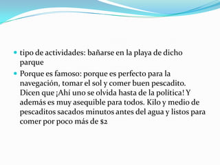 tipo de actividades: bañarse en la playa de dicho parque Porque es famoso: porque es perfecto para la navegación, tomar el sol y comer buen pescadito. Dicen que ¡Ahí uno se olvida hasta de la política! Y además es muy asequible para todos. Kilo y medio de pescaditos sacados minutos antes del agua y listos para comer por poco más de $2