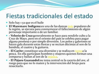 Fiestas tradicionales del estadoSolo hay 1 ya que es el baileEl Maremare Indígena:es una de las danzas más populares de la región, se ejecuta para conmemorar el fallecimiento de algún personaje importante o de un familiar.  - Velorio de Cruz:generalmente se hace para rendirle culto a la Cruz de Mayo, pero en el oriente del país se celebra para pagar alguna promesa o por simple diversión. Los polos y galerones se hacen gala durante estas fiestas y se recitan décimas al son de la bandola, el cuatro y la guitarra.  - El Carite: constituye una diversión y se realiza en tornoa la pesca. En ella participan hombres y mujeres quienes forman una comparsa y bailan al son de la música. - El Pájaro Guarandol:su tema central es la cacería del ave, el ruego para que no lo maten y la intervención del brujo para resucitarlo.  