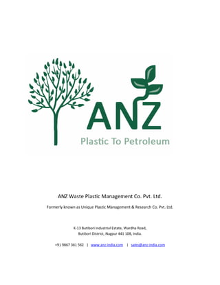 ANZ Waste Plastic Management Co. Pvt. Ltd.
Formerly known as Unique Plastic Management & Research Co. Pvt. Ltd.
K-13 Butibori Industrial Estate, Wardha Road,
Butibori District, Nagpur 441 108, India.
+91 9867 361 562 | www.anz-india.com | sales@anz-india.com
 