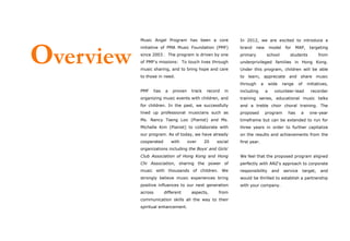 Music Angel Program has been a core                 In 2012, we are excited to introduce a




Overview
           initiative of PMA Music Foundation (PMF)            brand     new         model    for    MAP,      targeting
           since 2003 . The program is driven by one           primary           school         students              from
           of PMF’s missions: To touch lives through           underprivileged families in Hong Kong.
           music sharing, and to bring hope and care           Under this program, children will be able
           to those in need.                                   to learn, appreciate and share music
                                                               through       a       wide    range     of     initiatives,
           PMF      has   a   proven    track    record   in   including         a     volunteer-lead           recorder
           organizing music events with children, and          training series, educational music talks
           for children. In the past, we successfully          and a treble choir choral training. The
           lined up professional musicians such as             proposed          program       has      a      one-year
           Ms. Nancy Tseng Loo (Pianist) and Ms.               timeframe but can be extended to run for
           Michelle Kim (Pianist) to collaborate with          three years in order to further capitalize
           our program. As of today, we have already           on the results and achievements from the
           cooperated         with     over     20   social    first year.
           organizations including the Boys’ and Girls’
           Club Association of Hong Kong and Hong              We feel that the proposed program aligned
           Chi Association, sharing the power of               perfectly with ANZ’s approach to corporate
           music with thousands of children. We                responsibility         and    service        target,   and
           strongly believe music experiences bring            would be thrilled to establish a partnership
           positive influences to our next generation          with your company.
           across         different     aspects,      from
           communication skills all the way to their
           spiritual enhancement.
 