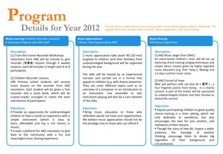 Program
            Details for Year 2012                                         The main service targets will be primary school students from underprivileged families in Hong Kong. The
                                                                          program has 3 facets, namely “Music Learning”, “Music Appreciation” and “Music Sharing ”.


Music Learning (Children Recorder Lessons):           Music Appreciation:                                          Music Sharing:
A Volunteer Program with ANZ Staff                    2 Music Talks Sponsored by ANZ                               ANZ Music Angel Choir


    Description:                                         Description:                                                   Description:
    (1) Train-the-trainer Recorder Workshops             2 music appreciation talks (each 90-120 min)                   (1) ANZ Music Angel Choir (MAC)
    Volunteers from ANZ will be trained to give          targeted to children (and their families) from                 An event-based children’s choir will be set up
    recorder (牧童笛) lessons through 4 weekly              underprivileged background will be organized                   featuring choral training (singing techniques and
    sessions, each 60 minutes in length with 6 to 8      during the year.                                               simple dance moves) given by highly regarded
    participants.                                                                                                       music educators (e.g. Prof. Yang Li, Beijing) and
                                                         The talks will be hosted by an experienced                     a 5-days summer music camp.
    (2) Children Recorder Lessons                        narrator and carried out in a format that
    200 Primary school students will receive             appeal to children (e.g. with drama elements).                 (2) ANZ Concert of Hope
    music lessons on the recorder from ANZ               They can cover different topics such as an                     MAC will perform with Lee Hee Ah（喜芽）, a
                                                                                                                        four fingered pianist from Korea, in a charity
    volunteers. Each student will be given a free        overview of a composer or an introduction to
                                                                                                                        concert. A part of the tickets will be sponsored
    recorder and a score book, which will be             an instrument. Live ensemble or solo
                                                                                                                        to underprivileged children and their families to
    custom-made/ arranged to match the level             instrument playing will also be a core element                 attend the concert.
    and interest of participants.                        of the talks.
                                                                                                                        Objectives:
    Objectives:                                          Objectives:                                                     Expose participating children to good quality
     Provide an opportunity for underprivileged          Bring music education to those who                           choral training in a choir setting, which not
    children to have a hands-on experience with a        otherwise would not have such opportunities.                   only dedicates to excellence, but also
    simple instrument (which is easy to                  We believe music appreciation should not be                    encourages the love for one another, and
    learn, affordable and has a rich history in          the privilege only to those who can afford it.                 realization of their dreams.
    music) .                                                                                                             Though the story of Hee Ah, inspire a wider
     Create a platform for ANZ volunteers to give                                                                      audience      the     message    of    positive
    back to the community with a fun and                                                                                thinking, encourage them to dream big
    meaningful music sharing experience.                                                                                regardless of their background and
                                                                                                                        circumstances.
 