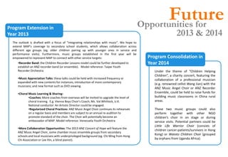 Future
                                                                                              Opportunities for
Program Extension in
Year 2013                                                                                                         2013 & 2014
  The outlook is drafted with a focus of “integrating relationships with music”. We hope to
  extend MAP’s coverage to secondary school students, which allows collaboration across
  different age groups (eg. older children pairing up with younger ones in service and
  performance visits). Furthermore, music groups established in the first year will be
  empowered to represent MAP to connect with other service targets:                             Program Consolidation in
     •Recorder Band: the Children Recorder Lessons model could be further developed to          Year 2014
     establish an ANZ recorder band (or ensemble). Model reference: Taipei Youth
     Recorder Orchestra                                                                            Under the theme of “Children Helping
                                                                                                   Children”, a charity concert, featuring the
     •Music Appreciation Talks: these talks could be held with increased frequency or              collaboration of a professional musician
     expanded with new contents for instances, introduction of more contemporary
                                                                                                   (e.g. renowned cellist Wang Jian) with the
     musicians; and new format such as DVD viewing.
                                                                                                   ANZ Music Angel Choir or ANZ Recorder
     •Choral Music Learning & Sharing:                                                             Ensemble, could be held to raise funds for
             •Coaches: More coaches from overseas will be invited to upgrade the level of          building music classrooms in China rural
             choral training. E.g. Vienna Boys Choir’s Coach; Ms. Val Whitlock, U.K.               areas.
             National conductor. An Artistic Director could be engaged.
             •Regularized Choral Practices: ANZ Music Angel Choir continues its rehearsals         These two music groups could also
             on a regular basis and members are subject to an annual re-audition to                perform together with other NGO
             promote standard of the choir. The Choir will potentially become an                   children’s choir in on stage or during
             ambassador of MAP. Model reference: Venezuela Youth Orchestra                         service visits. Potential partners could be
                                                                                                   Little Life Warrior Choir (consists of
     •More Collaboration Opportunities: The 2013 ANZ Concert of Hope will feature the
                                                                                                   children cancer-patients/survivors in Hong
     ANZ Music Angel Choir, some chamber music ensemble groups from secondary
                                                                                                   Kong) or Watoto Children Choir (grouped
     schools and local musicians with underprivileged background (eg. Chi Ming from Hong
     Chi Association or Lee Hin, a blind pianist).                                                 by orphans from Uganda Africa).
 