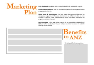 Marketing                                                Press conference: One will be held to kick-off the ANZxPMF Music Angel Program.




                              Plan
                                                         Printed publicity materials: PMF will arrange poster & flyer for display & distribution
                                                         at appropriate channels.

                                                         Media liaison & Advertisement: PMF will place advertisements/advertorial on
                                                         newspaper, magazine and 4-sheets advertisement at MTR, tram, bus or tram
                                                         stations, star ferry or tunnel as appropriate to ensure good media coverage of the
                                                         program activities and concert.

                                                         Electronic media: Latest news of the program will be published on the websites of
                                                         PMF and MYO. Facebook and Youtube will also be utilized to extend the publicity
                                                         coverage on the internet.




                                                                                                       Benefits
Corporate Publicity: the name & logo of ANZ will appear in all publicity related to the program
over a prolonged period of up to 3 years. These could include advertisement, press release and
other press coverage.

Corporate Image: the program provides a simple way for ANZ to connect directly with the
community, which will positively enhance ANZ’s corporate image.

Staff Morale: ANZ staff has the opportunities to participate in the program, either as a volunteer
                                                                                                        to ANZ
or an event audience. For those who value the importance of the social responsibility role carried
out by a company, their sense of belonging to the company will be strengthened.                           Contact Information
                                                                                                          Mr. Ignatius Ho
                                                                                                          Founder and Chairman , PMF
Customer Relationship: exclusive VIP seats for Concert of Hope (and other events if applicable) will      Phone: +852 2521 7673
be made available to ANZ’s customers and partners. This would be a good opportunity to                    Email: ignay.ho@gmail.com
reinforce the existing relationship and share ANZ’s values with others.
                                                                                                          Ms. Noel Leung
                                                                                                          Project Officer
                                                                                                          Phone: +852 2152 3235
                                                                                                          Email: noelleung@pmf.org.hk
                                                                                                          PMA Music Foundation
                                                                                                          Fax: +852 2521 6928
                                                                                                          Website: www.pmf.org.hk
                                                                                                          Address: 6/F, Hecny Tower, 9 Chatham Road
                                                                                                          South, Tsimshatsui, Kowloon, Hong Kong
 