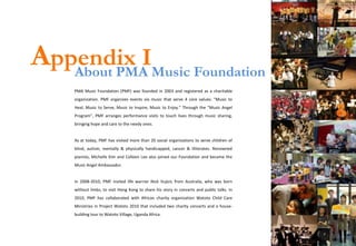 Appendix IMusic Foundation
   About PMA
    PMA Music Foundation (PMF) was founded in 2003 and registered as a charitable
    organization. PMF organizes events via music that serve 4 core values: “Music to
    Heal, Music to Serve, Music to Inspire, Music to Enjoy.” Through the “Music Angel
    Program”, PMF arranges performance visits to touch lives through music sharing,
    bringing hope and care to the needy ones.


    As at today, PMF has visited more than 20 social organizations to serve children of
    blind, autism, mentally & physically handicapped, cancer & illiterates. Renowned
    pianists, Michelle Kim and Colleen Lee also joined our Foundation and became the
    Music Angel Ambassador.


    In 2008-2010, PMF invited life warrior Nick Vujicic from Australia, who was born
    without limbs, to visit Hong Kong to share his story in concerts and public talks. In
    2010, PMF has collaborated with African charity organization Watoto Child Care
    Ministries in Project Watoto 2010 that included two charity concerts and a house-
    building tour to Watoto Village, Uganda Africa.
 