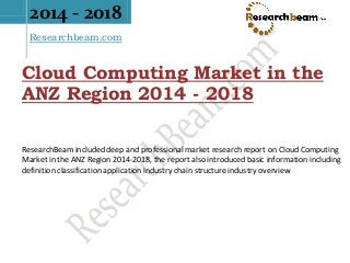 2014 - 2018
Researchbeam.com
Cloud Computing Market in the
ANZ Region 2014 - 2018
ResearchBeam included deep and professional market research report on Cloud Computing
Market in the ANZ Region 2014-2018, the report also introduced basic information including
definition classification application industry chain structure industry overview
 
