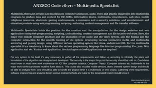 ANZSCO Code 261211 – Multimedia Specialist
Multimedia Specialist creates and manipulates computer animation, audio, video and graphic image files into multimedia
programs to produce data and content for CD-ROMs, information kiosks, multimedia presentations, web sites, mobile
telephone resources, electronic gaming environments, e-commerce and e-security solutions, and entertainment and
education products using web programming, scripting, authoring, content management and file transfer software.
Multimedia Specialists holds the position for the creation and the manipulation for the design websites and web
applications using web programming, scripting, and authoring, content management and file transfer software. Here, the
major role include computer graphics and the animation of the audio and the video system, also the human and the
computer interaction for the smooth running of the system. Developing various interactive media and multimedia
authoring and gaming design, using different various operating system like Linux, android and iOS. For the multimedia
specialist it’s a mandatory to know about the various programming language like internet programming, C++, java, Web
application and etc. Various web application, t6echnologies and web applications are required.
For any system to be build it’s very necessary to gather all the requirements and follow up according to it.Initially the plans and
formulation of the algorithm are designed and developed. The security is the major things so the security should be hold on. Candidates
must know or must have work experience on ICT like computer science, Computer Theory, Computer science etc. Multimedia is the
major work so the candidates must be fluent about it. This course also includes mobile devices, object oriented system design and should
be able to analysis them. One should be able to handle the project either it is multimedia or web project. Gathering of the requirements,
software engineering and analysis design various testing methods and rules for the designated system should know it.
https://acsrplwriting.com
+61 488 846 220
 