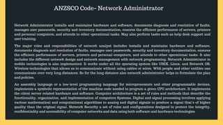ANZSCO Code– Network Administrator
Network Administrator installs and maintains hardware and software, documents diagnosis and resolution of faults,
manages user passwords, security and inventory documentation, ensures the efficient performance of servers, printers
and personal computers, and attends to other operational tasks. May also perform tasks such as help desk support and
user training.
The major roles and responsibilities of network analyst includes installs and maintains hardware and software,
documents diagnosis and resolution of faults, manages user passwords, security and inventory documentation, ensures
the efficient performance of servers, printers and personal computers, and attends to other operational tasks. It also
includes the different network design and network management with network programming. Network Administrator in
mobile technologies is also implemented. It works under all the operating system like UNIX, Linux, and Network OS.
Wireless technologies that allows us to communicate without using cables or wires. With people and other entities can
communicate over very long distances. So for the long distance also network administrator helps to formulate the plan
and policies.
An assembly language or a low-level programming language for microprocessors and other programmable devices,
implements a symbolic representation of the machine code needed to program a given CPU architecture. It implements
the client server related hardware and software. Computer architecture is a set of rules and methods that describe the
functionality, organization, and implementation of computers Systems. Digital and signal processing involves applying
various mathematical and computational algorithms to analog and digital signals to produce a signal that’s of higher
quality than the original signal. Network Security a set of rules and configurations designed to protect the integrity,
confidentiality and accessibility of computer networks and data using both software and hardware technologies
 
