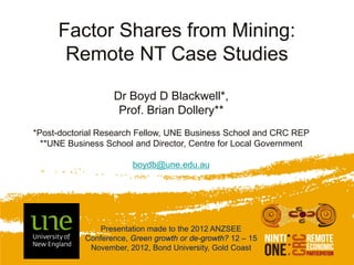Factor Shares from Mining:
      Remote NT Case Studies

                   Dr Boyd D Blackwell*,
                    Prof. Brian Dollery**
*Post-doctorial Research Fellow, UNE Business School and CRC REP
  **UNE Business School and Director, Centre for Local Government

                        boydb@une.edu.au




                Presentation made to the 2012 ANZSEE
            Conference, Green growth or de-growth? 12 – 15
             November, 2012, Bond University, Gold Coast
 
