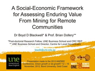 A Social-Economic Framework
   for Assessing Enduring Value
      From Mining for Remote
            Communities
     Dr Boyd D Blackwell* & Prof. Brian Dollery**
*Post-doctorial Research Fellow, UNE Business School and CRC REP
 ** UNE Business School and Director, Centre for Local Government

                       boydb@une.edu.au



                Presentation made to the 2012 ANZSEE
            Conference, Green growth or de-growth? 12 – 15
             November, 2012, Bond University, Gold Coast
 