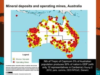 Mineral deposits and operating mines, Australia




                       Nth of Tropic of Capricorn 5% of Australian
                     population produces 50% of nation’s GDP (with
                      only 12 representatives in Canberra) (Young C
                         2012, pers. comms, CEO NTCoC, Darwin)
                                                                      10
 