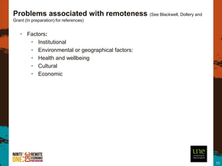 Problems associated with remoteness (See Blackwell, Dollery and
Grant (In preparation) for references)


   • Factors:
      • Institutional
      • Environmental or geographical factors:
      • Health and wellbeing
      • Cultural
      • Economic




                                                                  11
 