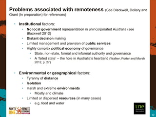 Problems associated with remoteness (See Blackwell, Dollery and
Grant (In preparation) for references)

   • Institutional factors:
        •   No local government representation in unincorporated Australia (see
            Blackwell 2012)
        •   Distant decision making
        •   Limited management and provision of public services
        •   Highly complex political economy of governance
              • State, non-state, formal and informal authority and governance
              • A ‘failed state’ – the hole in Australia’s heartland (Walker, Porter and Marsh
                 2012, p. 27)


   • Environmental or geographical factors:
        •   Tyranny of distance
        •   Isolation
        •   Harsh and extreme environments
              • Mostly arid climate
        •   Limited or dispersed resources (in many cases)
              • e.g. food and water


                                                                                                 12
 