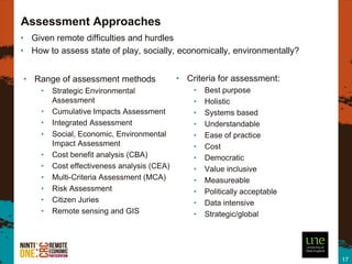 Assessment Approaches
• Given remote difficulties and hurdles
• How to assess state of play, socially, economically, environmentally?


• Range of assessment methods                • Criteria for assessment:
     •   Strategic Environmental                 •   Best purpose
         Assessment                              •   Holistic
     •   Cumulative Impacts Assessment           •   Systems based
     •   Integrated Assessment                   •   Understandable
     •   Social, Economic, Environmental         •   Ease of practice
         Impact Assessment                       •   Cost
     •   Cost benefit analysis (CBA)             •   Democratic
     •   Cost effectiveness analysis (CEA)       •   Value inclusive
     •   Multi-Criteria Assessment (MCA)         •   Measureable
     •   Risk Assessment                         •   Politically acceptable
     •   Citizen Juries                          •   Data intensive
     •   Remote sensing and GIS                  •   Strategic/global




                                                                              17
 