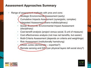 Assessment Approaches Summary

 • Range of assessment methods with pros and cons:
        • Strategic Environmental Assessment (early)
        • Cumulative Impacts Assessment (synergistic, complex)
        • Integrated Assessment (trans-multidisciplinary)
        • Social, Economic, Environmental Impact Assessment
           (disciplinary)
        • Cost benefit analysis (project versus social, $ unit of measure)
        • Cost effectiveness analysis (not max net benefits, but easier)
        • Multi-Criteria Assessment (depends on criteria and weightings)
        • Risk Assessment (institutionally hamstrung)
        • Citizen Juries (democratic – expertise?)
        • Remote sensing and GIS (can physical layers tell social story?)




                                                                             21
 