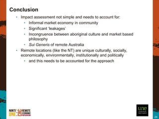 Conclusion
  • Impact assessment not simple and needs to account for:
      • Informal market economy in community
      • Significant ‘leakages’
      • Incongruence between aboriginal culture and market based
        philosophy
      • Sui Generis of remote Australia
  • Remote locations (like the NT) are unique culturally, socially,
    economically, environmentally, institutionally and politically
      • and this needs to be accounted for the approach




                                                                      24
 