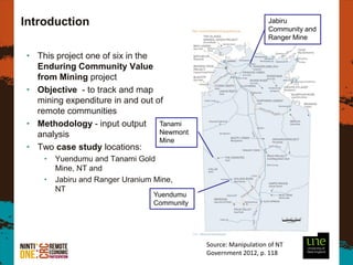 Introduction                                                      Jabiru
                                                                  Community and
                                                                  Ranger Mine

• This project one of six in the
  Enduring Community Value
  from Mining project
• Objective - to track and map
  mining expenditure in and out of
  remote communities
• Methodology - input output Tanami
  analysis                       Newmont
                                 Mine
• Two case study locations:
    •   Yuendumu and Tanami Gold
        Mine, NT and
    •   Jabiru and Ranger Uranium Mine,
        NT
                                 Yuendumu
                                 Community




                                             Source: Manipulation of NT
                                             Government 2012, p. 118
 