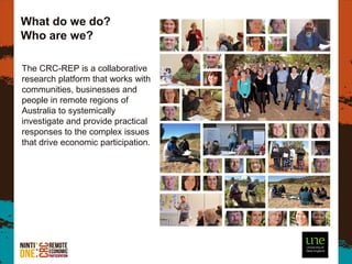 What do we do?
Who are we?

The CRC-REP is a collaborative
research platform that works with
communities, businesses and
people in remote regions of
Australia to systemically
investigate and provide practical
responses to the complex issues
that drive economic participation.




                                     5
 