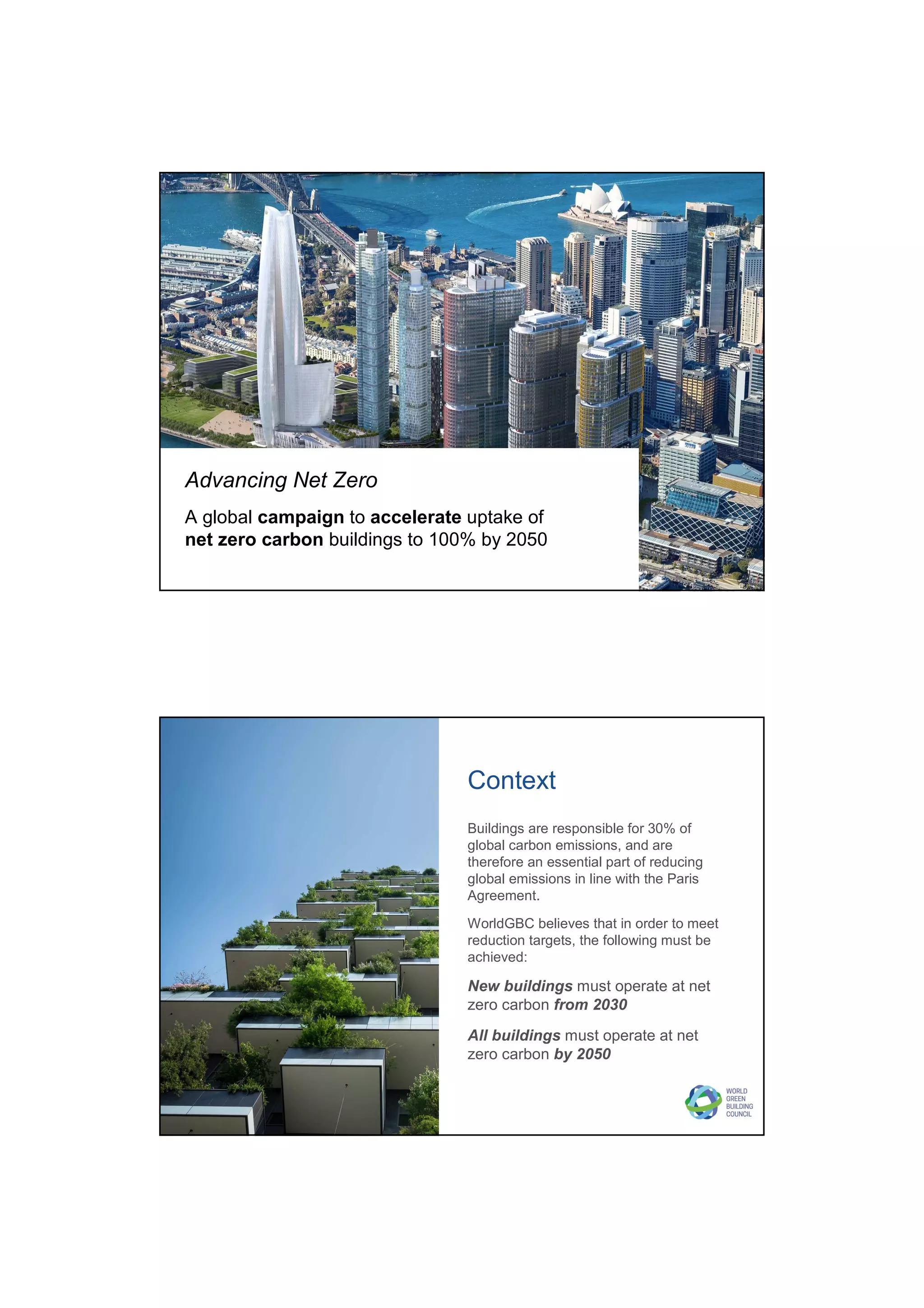 Advancing Net Zero
A global campaign to accelerate uptake of
net zero carbon buildings to 100% by 2050
Buildings are responsible for 30% of
global carbon emissions, and are
therefore an essential part of reducing
global emissions in line with the Paris
Agreement.
WorldGBC believes that in order to meet
reduction targets, the following must be
achieved:
New buildings must operate at net
zero carbon from 2030
All buildings must operate at net
zero carbon by 2050
Context
 