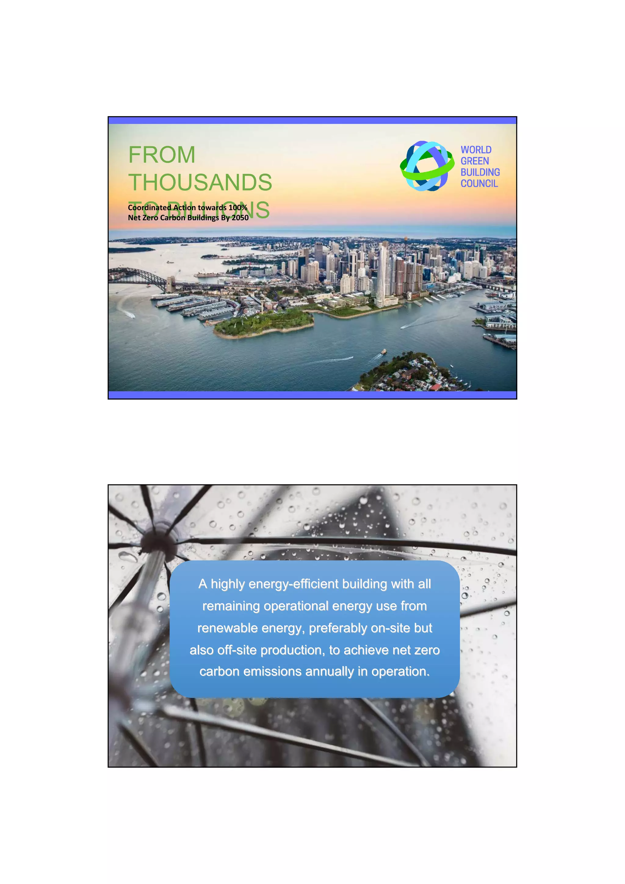 FROM
THOUSANDS
TO BILLIONSCoordinated Action towards 100%
Net Zero Carbon Buildings By 2050
Definition of a Net Zero Carbon Building
A highly energyA highly energy--efficient building with allefficient building with all
remaining operational energy use fromremaining operational energy use from
renewable energy, preferably onrenewable energy, preferably on--site butsite but
also offalso off--site production, to achieve net zerosite production, to achieve net zero
carbon emissions annually in operation.carbon emissions annually in operation.
 